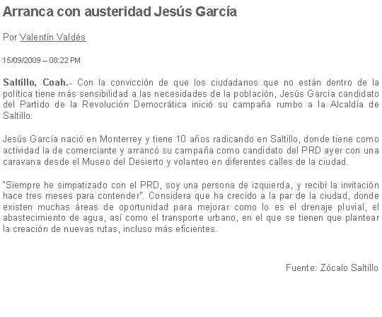 Cuadro de texto: Arranca con austeridad Jess GarcaPor Valentn Valds15/09/2009  08:22 PMSaltillo, Coah.- Con la conviccin de que los ciudadanos que no estn dentro de la poltica tiene ms sensibilidad a las necesidades de la poblacin, Jess Garca candidato del Partido de la Revolucin Democrtica inici su campaa rumbo a la Alcalda de Saltillo.Jess Garca naci en Monterrey y tiene 10 aos radicando en Saltillo, donde tiene como actividad la de comerciante y arranc su campaa como candidato del PRD ayer con una caravana desde el Museo del Desierto y volanteo en diferentes calles de la ciudad.Siempre he simpatizado con el PRD, soy una persona de izquierda, y recib la invitacin hace tres meses para contender. Considera que ha crecido a la par de la ciudad, donde existen muchas reas de oportunidad para mejorar como lo es el drenaje pluvial, el abastecimiento de agua, as como el transporte urbano, en el que se tienen que plantear la creacin de nuevas rutas, incluso ms eficientes.Fuente: Zcalo Saltillo
